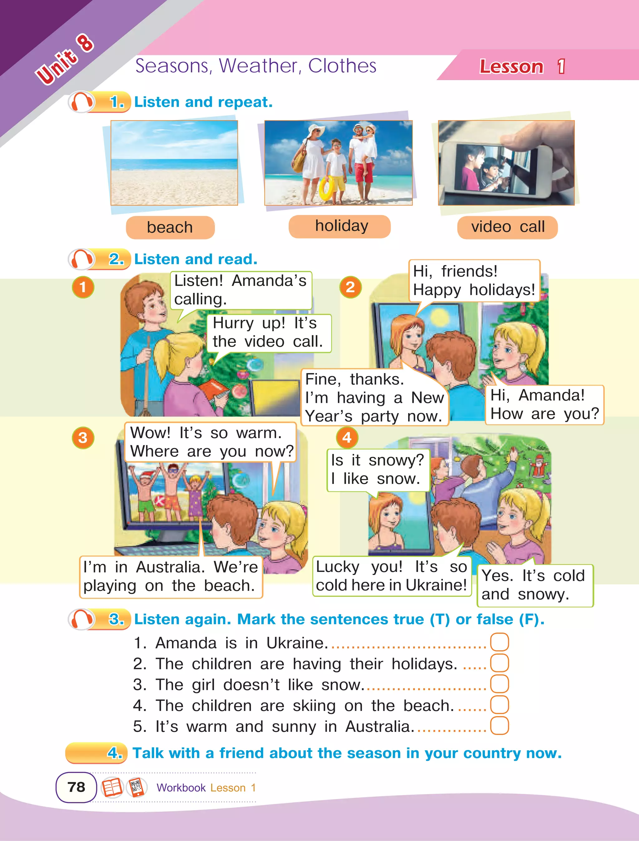 Lesson	Seasons, Weather, Clothes
78
Unit
8
1
3
2
1
1.	 Listen and repeat.
2.	 Listen and read.
3.	 Listen again. Mark the sentences true (T) or false (F).
1. Amanda is in Ukraine.................................
2. The children are having their holidays.......
3. The girl doesn’t like snow..........................
4. The children are skiing on the beach........
5. It’s warm and sunny in Australia................
4.	 Talk with a friend about the season in your country now.
beach video callholiday
Listen! Amanda’s
calling.
Hurry up! It’s
the video call.
Hi, friends!
Happy holidays!
Hi, Amanda!
How are you?
4
Fine, thanks.
I’m having a New
Year’s party now.
Lucky you! It’s so
cold here in Ukraine!
Is it snowy?
I like snow.
Yes. It’s cold
and snowy.
Workbook Lesson 1
Wow! It’s so warm.
Where are you now?
I’m in Australia. We’re
playing on the beach.
 