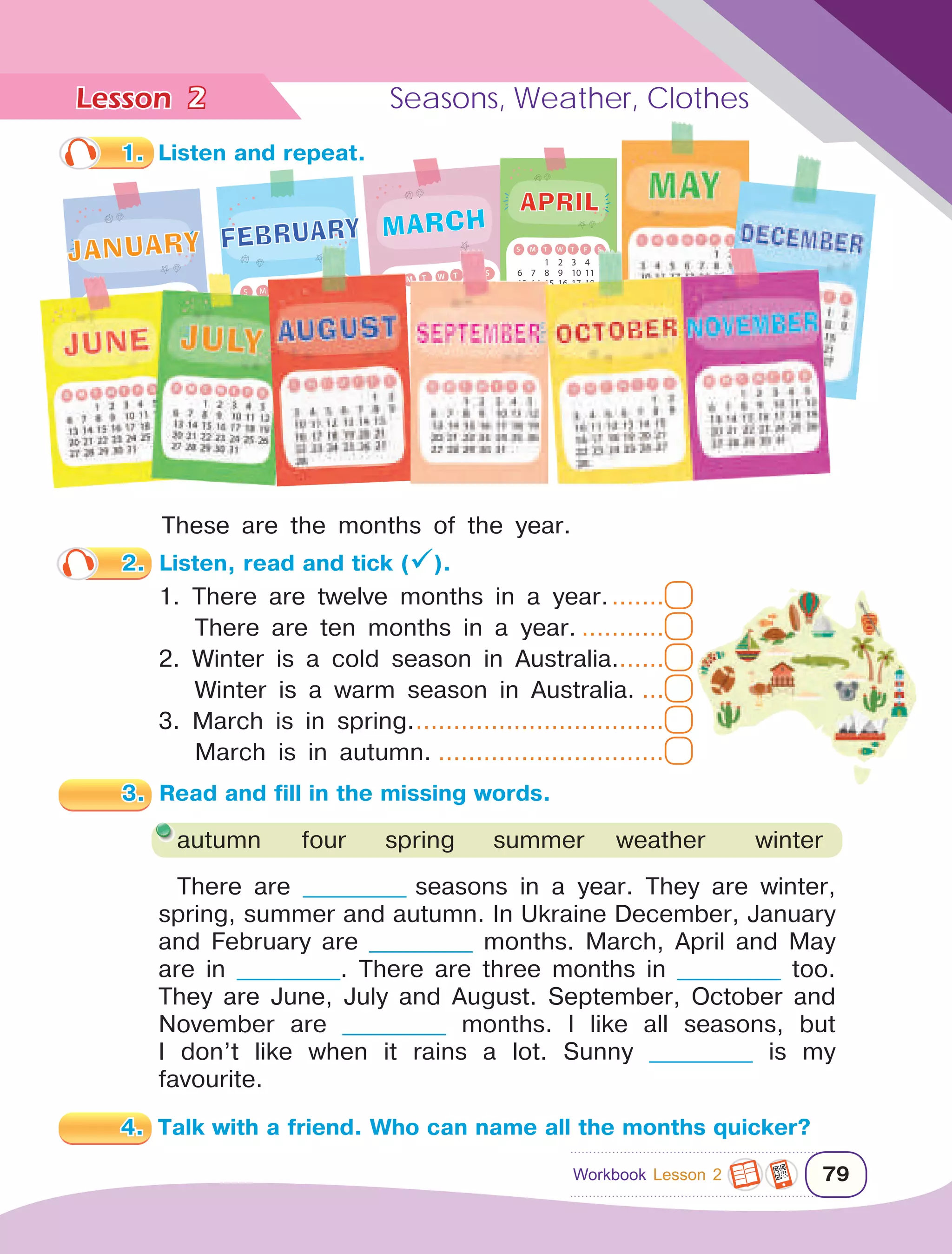 Lesson	 Seasons, Weather, Clothes
79
2
1.	 Listen and repeat.
There are ____________ seasons in a year. They are winter,
spring, summer and autumn. In Ukraine December, January
and February are ____________ months. March, April and May
are in ____________. There are three months in ____________ too.
They are June, July and August. September, October and
November are ____________ months. I like all seasons, but
I don’t like when it rains a lot. Sunny ____________ is my
favourite.
4.	 Talk with a friend. Who can name all the months quicker?
autumn	 four	 spring	 summer	weather	 winter
2.	 Listen, read and tick ().
1. There are twelve months in a year.........
There are ten months in a year.............
2. Winter is a cold season in Australia.......
Winter is a warm season in Australia.....
3. March is in spring...................................
March is in autumn................................
These are the months of the year.
1 2 3 4 5
6 7 8 9 10 11 12
13 14 15 16 17 18 19
20 21 22 23 24 25 26
27 28 29 30 31
S M T W T F S
S M T W T F S
1 2
3 4 5 6 7 8 9
10 11 12 13 14 15
16 17 18 19 20 21
22 23 24 25 26 27
28
JANUARY FEBRUARY
1 2 3 4 5
6 7 8 9 10 11 12
13 14 15 16 17 18 19
20 21 22 23 24 25 26
27 28 29 30 31
S M T W T F S
MARCH
1 2 3 4 5
6 7 8 9 10 11 12
13 14 15 16 17 18 19
20 21 22 23 24 25 26
27 28 29 30 31
S M T W T F S
APRIL
3.	 Read and fill in the missing words.
Workbook Lesson 2
 