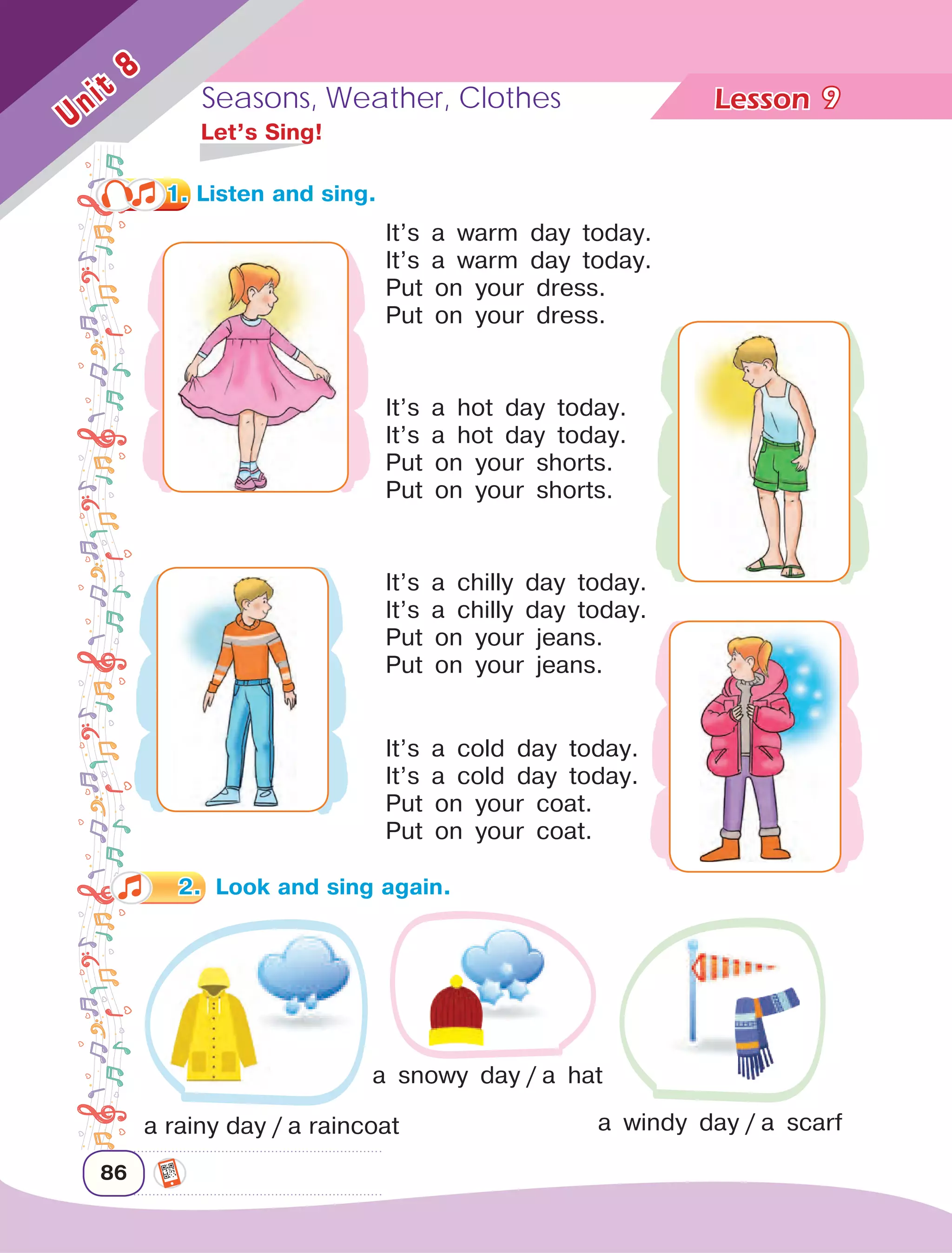 Lesson	Seasons, Weather, Clothes
86
Unit
8
9
It’s a warm day today.
It’s a warm day today.
Put on your dress.
Put on your dress.
	 Let’s Sing!
It’s a hot day today.
It’s a hot day today.
Put on your shorts.
Put on your shorts.
It’s a chilly day today.
It’s a chilly day today.
Put on your jeans.
Put on your jeans.
It’s a cold day today.
It’s a cold day today.
Put on your coat.
Put on your coat.
a rainy day / a raincoat
a snowy day / a hat
a windy day / a scarf
1. Listen and sing.
2.	 Look and sing again.
 