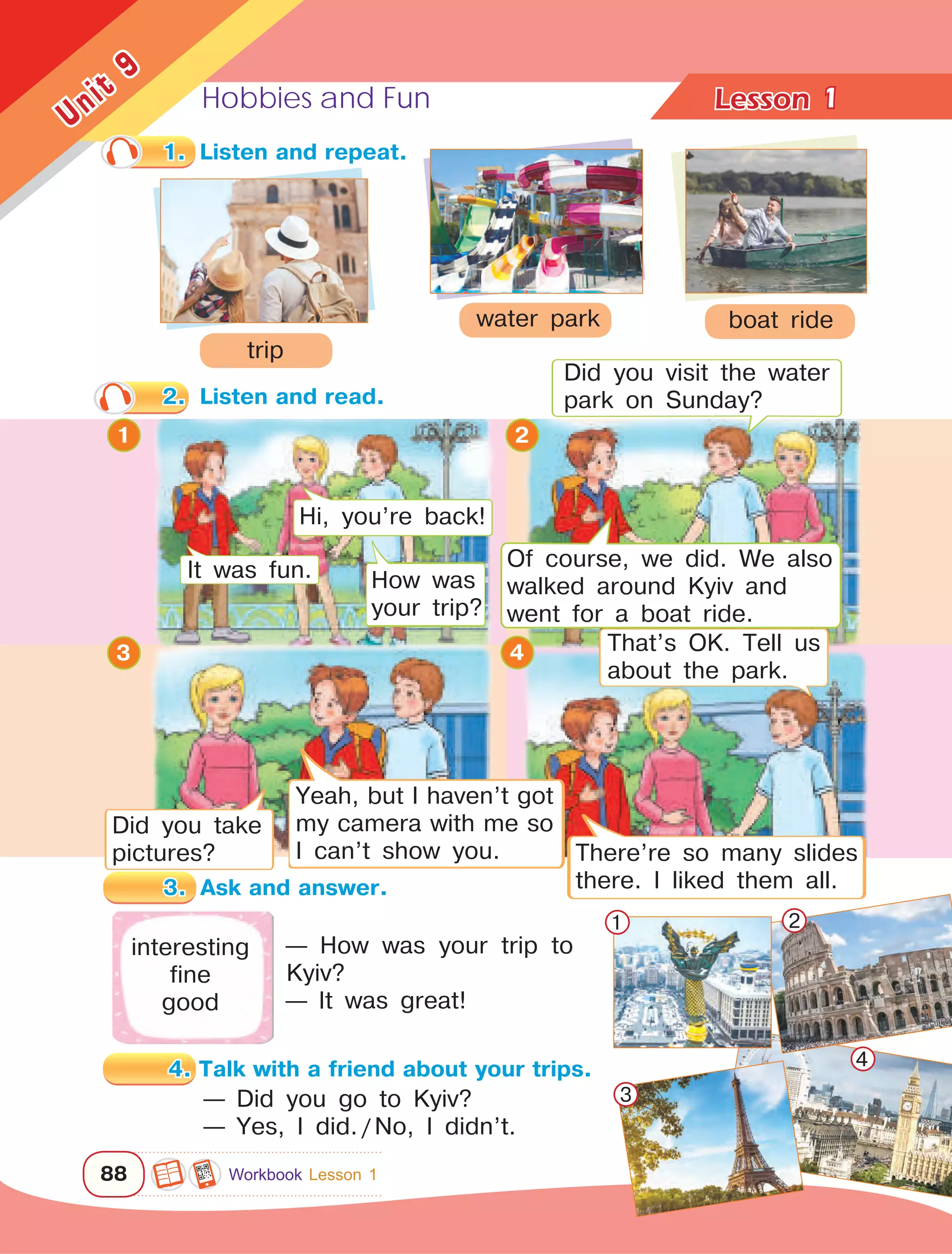 Hobbies and Fun Lesson	
88
Unit
9
1
1.	 Listen and repeat.
2.	 Listen and read.
trip
boat ridewater park
interesting
fine
good
— Did you go to Kyiv?
— Yes, I did. / No, I didn’t.
Hi, you’re back!
How was
your trip?
It was fun.
Did you take
pictures?
Yeah, but I haven’t got
my camera with me so
I can’t show you. There’re so many slides
there. I liked them all.
That’s OK. Tell us
about the park.
— How was your trip to
Kyiv?
— It was great!
1 2
3
4
1
3 4
2
Did you visit the water
park on Sunday?
3.	 Ask and answer.
4. Talk with a friend about your trips.
Workbook Lesson 1
Of course, we did. We also
walked around Kyiv and
went for a boat ride.
 