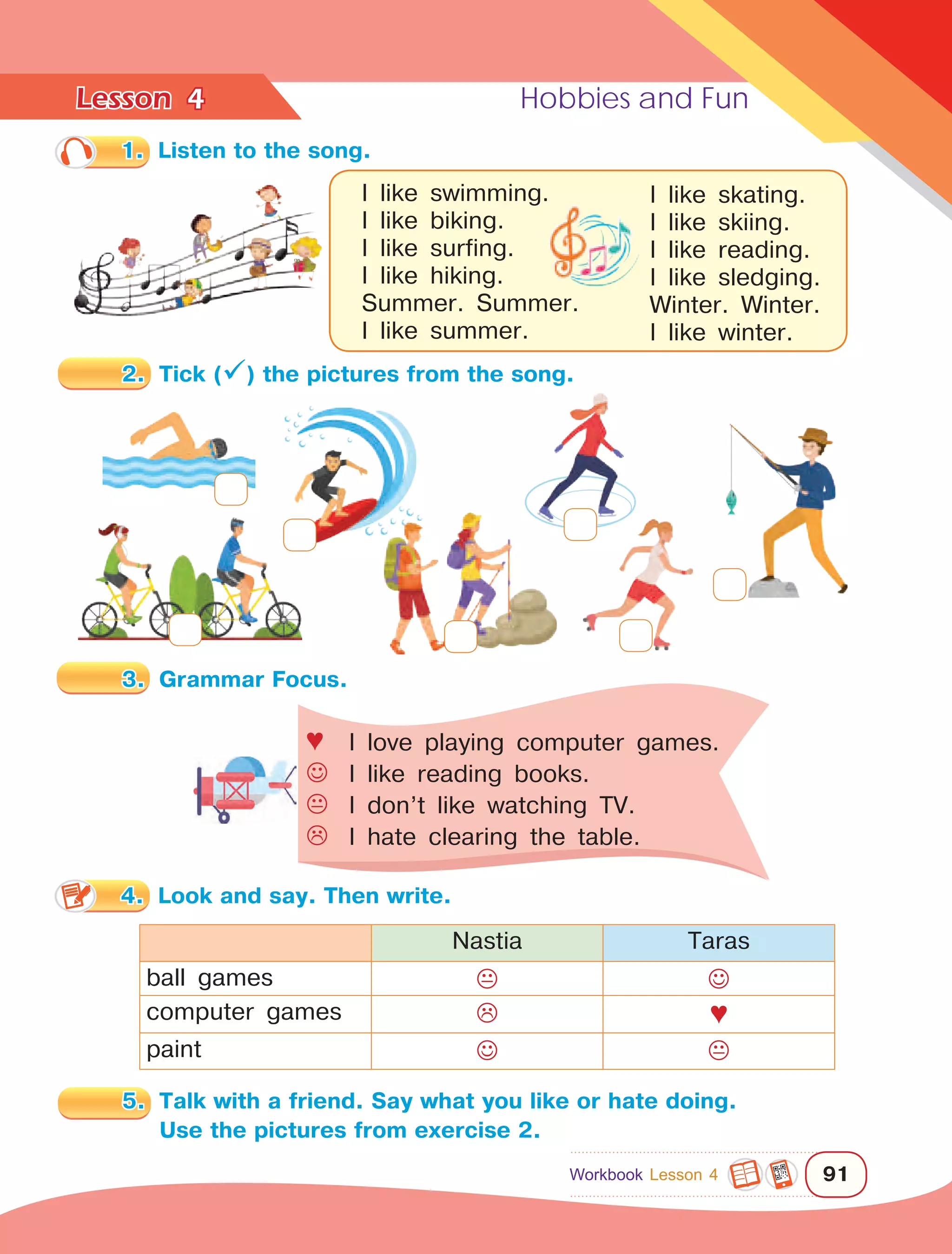 Lesson	 Hobbies and Fun
91
4
1.	 Listen to the song.
I like swimming.
I like biking.
I like surfing.
I like hiking.
Summer. Summer.
I like summer.
Nastia Taras
ball games  
computer games  ♥
paint  
♥	I love playing computer games.
	I like reading books.
	I don’t like watching TV.
	I hate clearing the table.
I like skating.
I like skiing.
I like reading.
I like sledging.
Winter. Winter.
I like winter.
2.	 Tick () the pictures from the song.
3.	 Grammar Focus.
5.	 Talk with a friend. Say what you like or hate doing.
Use the pictures from exercise 2.
Workbook Lesson 4
4.	 Look and say. Then write.
 