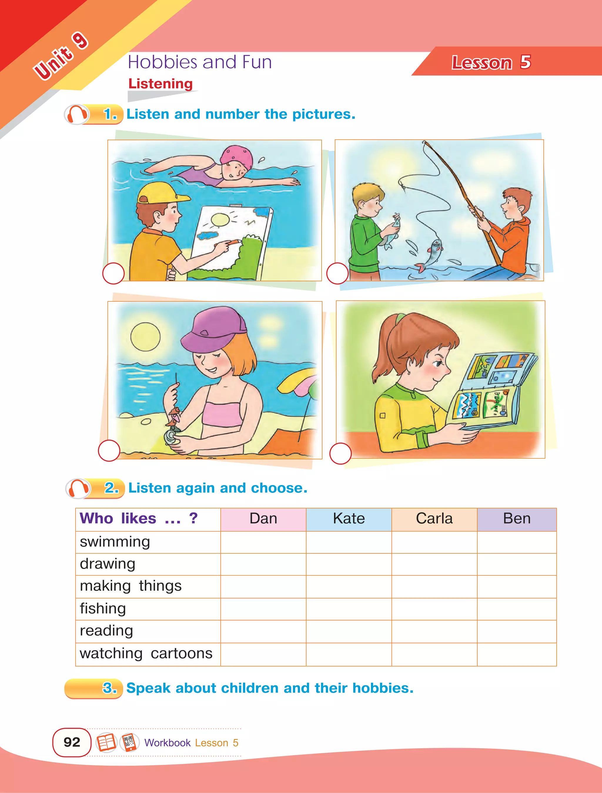 Hobbies and Fun Lesson	
92
Unit
9
5
	Listening
1.	 Listen and number the pictures.
2.	 Listen again and choose.
Who likes ... ? Dan Kate Carla Ben
swimming
drawing
making things
fishing
reading
watching cartoons
3.	 Speak about children and their hobbies.
Workbook Lesson 5
 