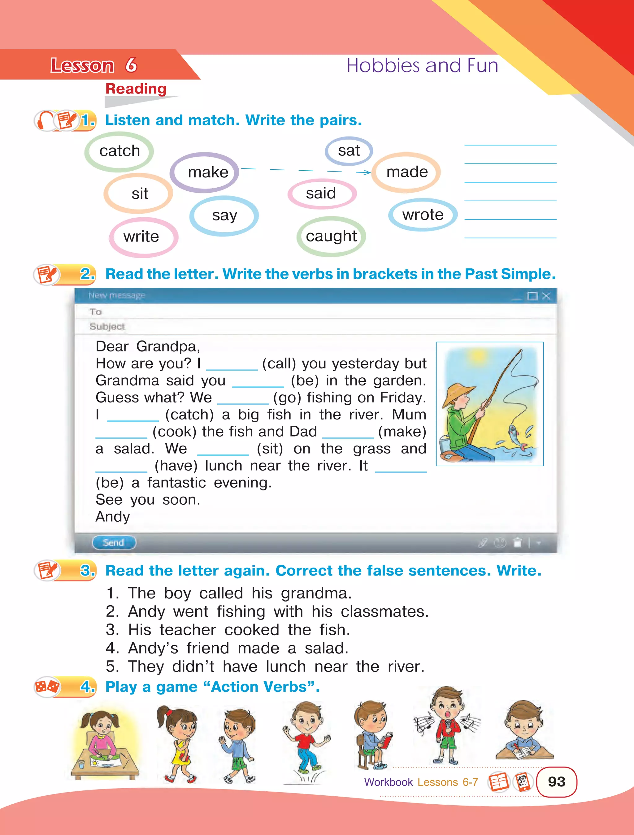 Lesson	 Hobbies and Fun
93
6	
Reading
1.	 Listen and match. Write the pairs.
2.	 Read the letter. Write the verbs in brackets in the Past Simple.
Dear Grandpa,
How are you? I _________ (call) you yesterday but
Grandma said you _________ (be) in the garden.
Guess what? We _________ (go) fishing on Friday.
I _________ (catch) a big fish in the river. Mum
_________ (cook) the fish and Dad _________ (make)
a salad. We _________ (sit) on the grass and
_________ (have) lunch near the river. It _________
(be) a fantastic evening.
See you soon.
Andy
3.	 Read the letter again. Correct the false sentences. Write.
1. The boy called his grandma.
2. Andy went fishing with his classmates.
3. His teacher cooked the fish.
4. Andy’s friend made a salad.
5. They didn’t have lunch near the river.
4.	 Play a game “Action Verbs”.
catch
make
sit
say
write
sat
made
said
wrote
caught
Workbook Lessons 6-7
 