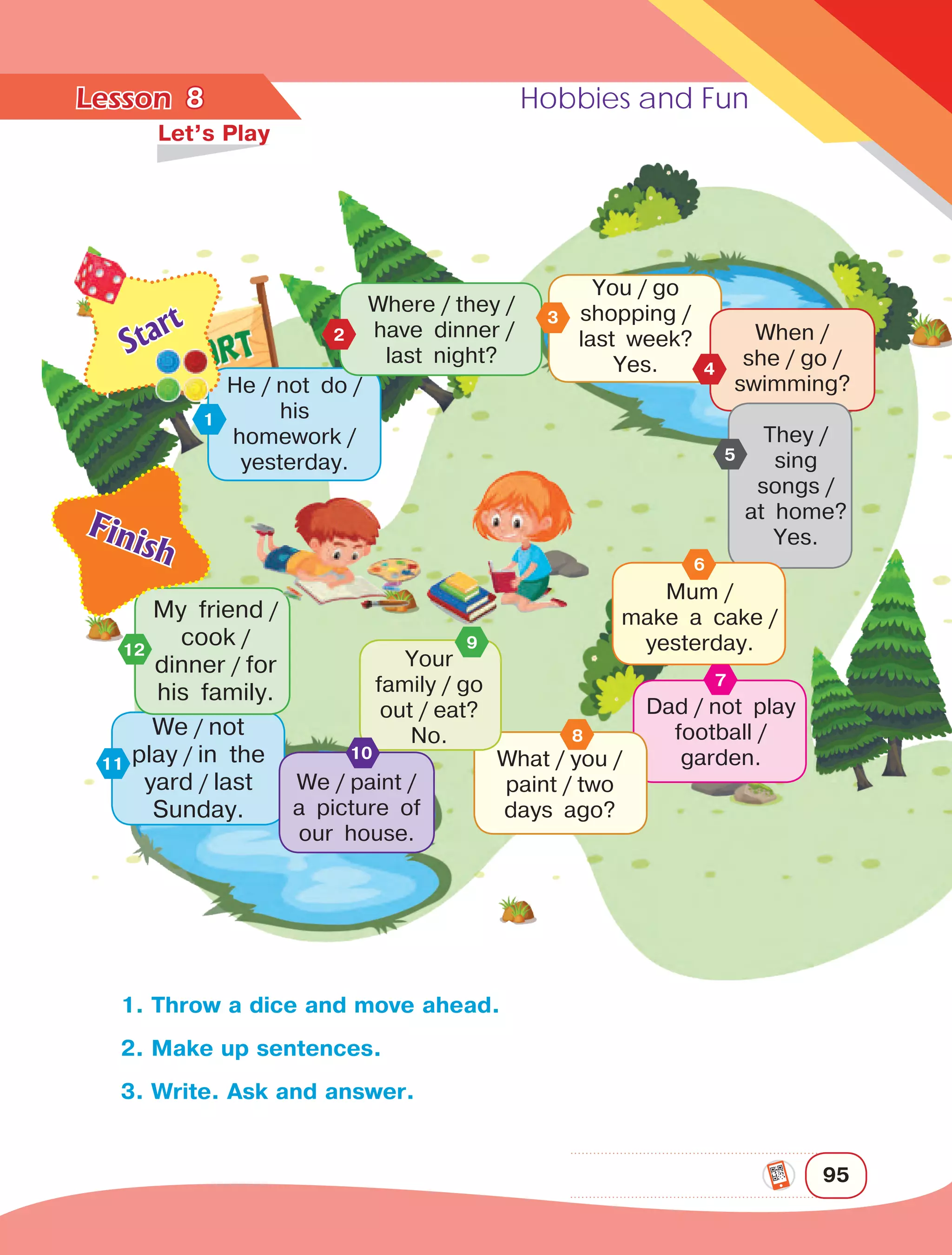 Lesson	 Hobbies and Fun
95
8	
Let’s Play
1. Throw a dice and move ahead.
2. Make up sentences.
3. Write. Ask and answer.
You / go
shopping / 
last week?
Yes.
When / 
she / go / 
swimming?
They / 
sing
songs / 
at home?
Yes.
He / not do / 
his
homework / 
yesterday.
1
4
5
Mum / 
make a cake / 
yesterday.
6
Dad / not play
football / 
garden.
7
What / you / 
paint / two
days ago?
8We
 
/ not
play
 
/ in the
yard
 
/ last
Sunday.
11
Where / they /
 
have dinner / 
last night?
2
12
My friend
 
/
cook
 
/ 
dinner
 
/ for
his family.
Finish
3
Start
Your
family / go
out / eat?
No.
9
We / paint / 
a picture of
our house.
10
 