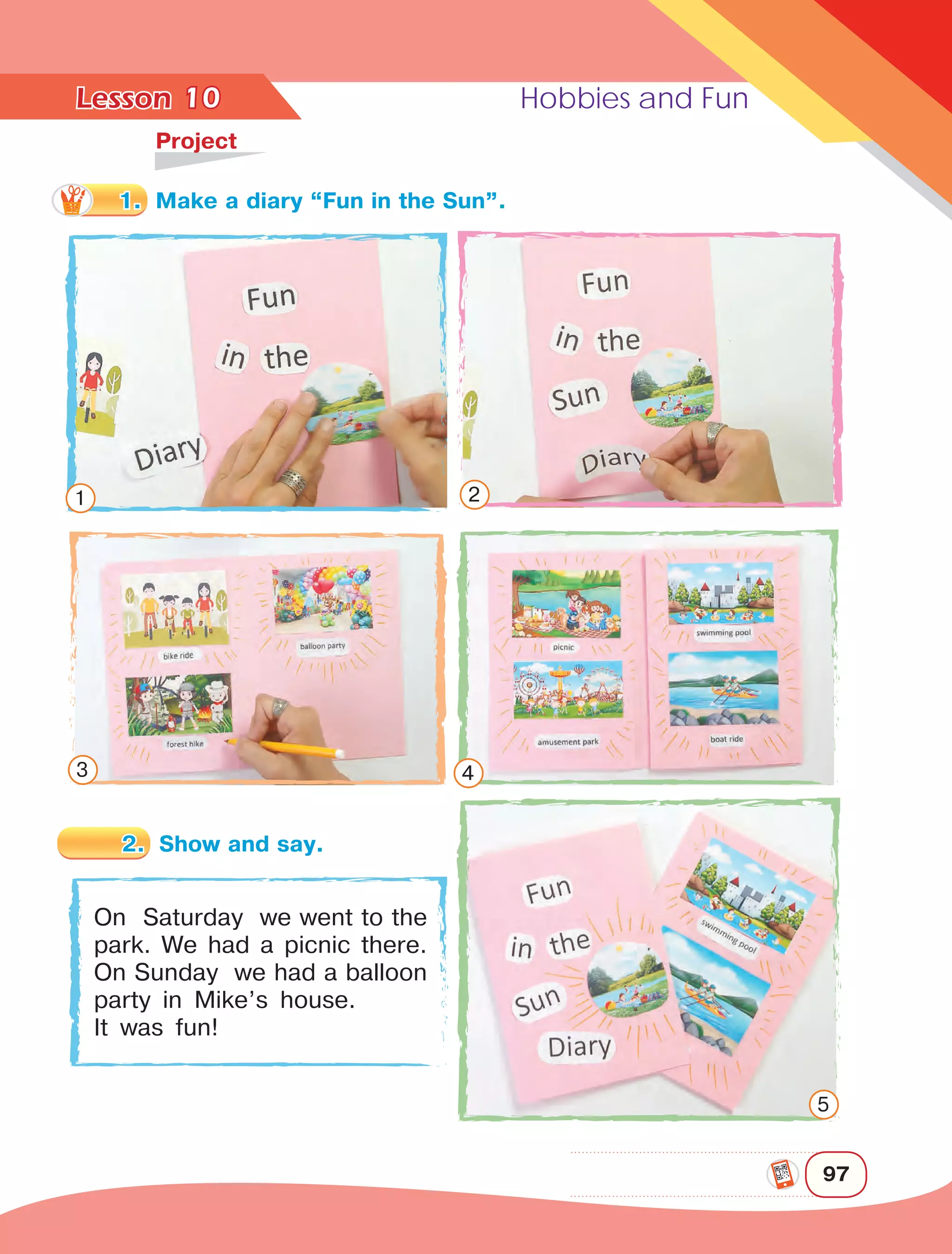 Lesson	 Hobbies and Fun
97
10	
Project
On Saturday we went to the
park. We had a picnic there.
On Sunday we had a balloon
party in Mike’s house.
It was fun!
1 2
3 4
5
1.	 Make a diary “Fun in the Sun”.
2.	 Show and say.
 