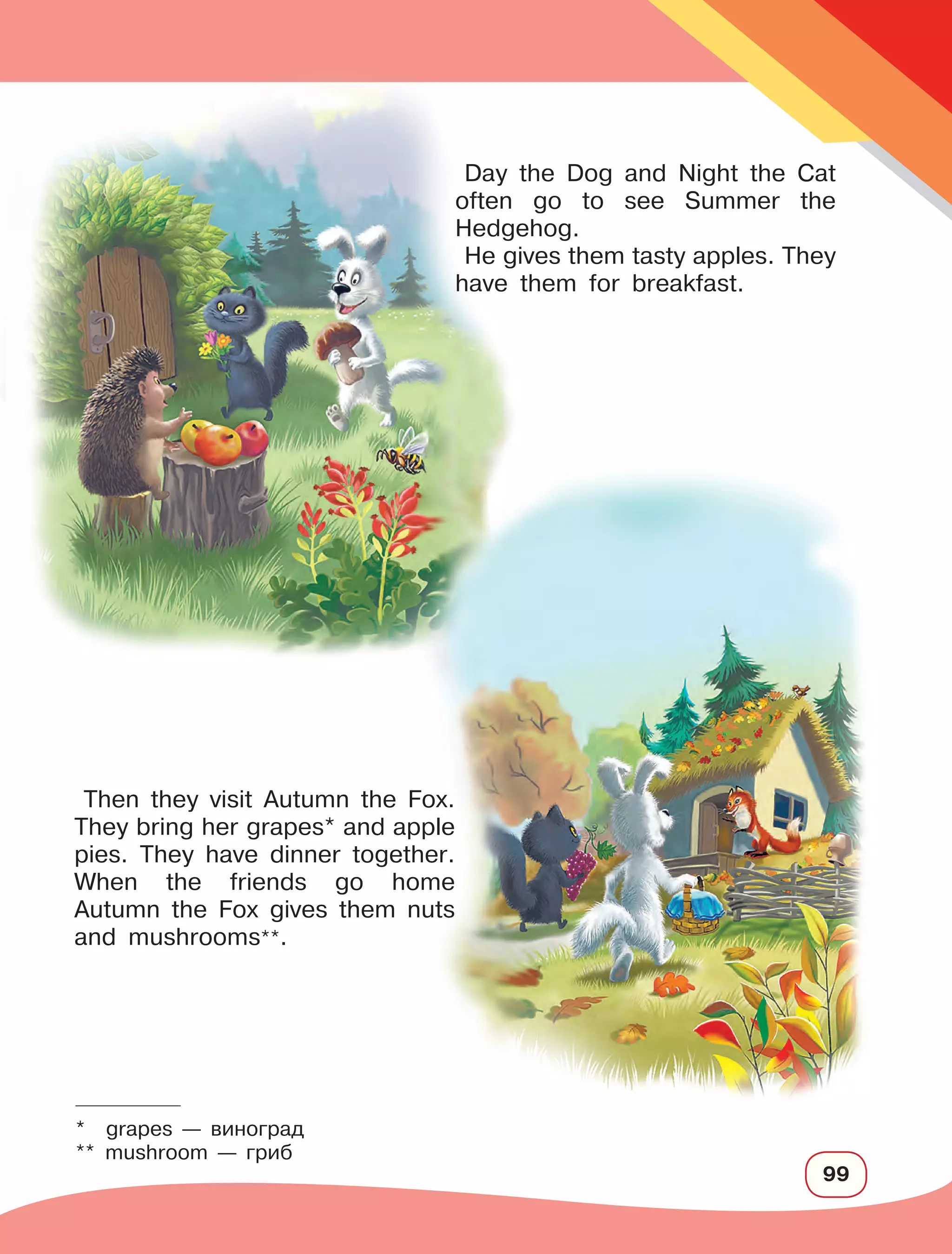 99
Day the Dog and Night the Cat
often go to see Summer the
Hedgehog.
He gives them tasty apples. They
have them for breakfast.
* grapes — виноград
** mushroom — гриб
Then they visit Autumn the Fox.
They bring her grapes* and apple
pies. They have dinner together.
When the friends go home
Autumn the Fox gives them nuts
and mushrooms**.
 