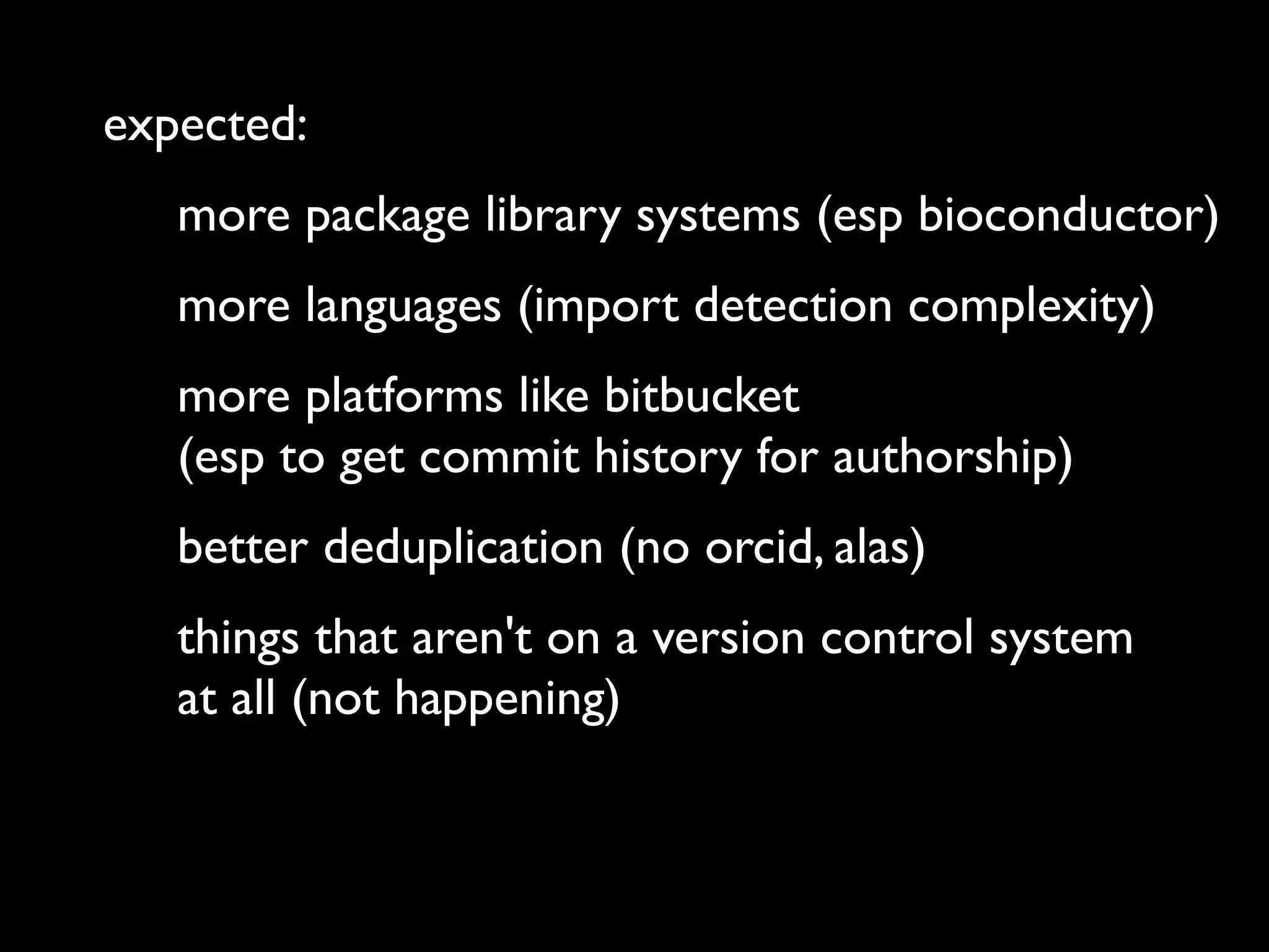 expected:
more package library systems (esp bioconductor)
more languages (import detection complexity)
more platforms like bitbucket
(esp to get commit history for authorship)
better deduplication (no orcid, alas)
things that aren't on a version control system
at all (not happening)
 