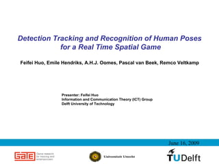 Detection Tracking and Recognition of Human Poses
            for a Real Time Spatial Game

Feifei Huo, Emile Hendriks, A.H.J. Oomes, Pascal van Beek, Remco Veltkamp




                Presenter: Feifei Huo
                Information and Communication Theory (ICT) Group
                Delft University of Technology




                                                                   June 16, 2009
 