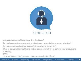 Overview Survey Reporting Channels Integration Customers Thanks!
Love your customers? Care about their feedback?
Do you have guest comment card printouts everywhere but no one pays attention?
Do you receive feedback but you don’t know what to do with it?
Want to get valuable insights and instant access on analytics to achieve your product and
marketing
goals?
- If you answered “yes”, you are looking at the right deck  →
 
