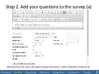 Step 2. Add your questions to the survey (a)
Add questions to the survey. We support all types of questions – radios, checkboxes, comments etc
Overview SurveySurvey Reporting Channels Integration Customers Thanks!
 