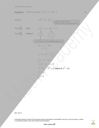 4047 3AM Exponentials (1)
© All rights reserved. No part of this document may be reproduced or transmitted in any form or by any means, or stored
in any retrieval system of any nature without prior permission.
Math Academy®
4
Example 5: Solve the equation . [4]
Solution:
Step Split
Step Replace
Let and
or
(reject as )
WS 1 Q7-10
( )1
3 2 12 3 2x x-
+ =
( )1
3 2 12 3 2x x-
+ =
( ) ( )
1
1
23 2 12 3 2 2
x x -
+ = ´
1
2
2
x
y =
2
2x
y =
2 1
3 12 3
2
y y
æ ö
+ = ´ç ÷
è ø
23
3 12 0
2
y y- - =
4y = 2y = -
1
2
2 4
x
=
1
2
2 2
x
= -
1
2
2 0
x
>
1
22
2 2
x
=
1
2
2
x =
Do not multiply 3(2)=6 !
Different base and different power!
Let the term with the smaller power be y
y 2
y
1
2
 