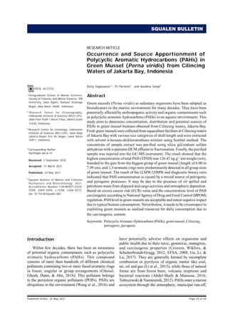 QUALEN Bulletin of Marine and Fisheries Postharvest and Biotechnology
RESEARCH ARTICLE
Published Online: 24 May 2021 Page 29 of 40
1
Postgraduate School of Marine Sciences,
Faculty of Fisheries and Marine Sciences, IPB
University, Jalan Agatis, Kampus Dramaga
Bogor, Jawa Barat 16680, Indonesia
2
Research Center for Oceanography,
Indonesian Institute of Sciences (RCO-LIPI),
Jalan Pasir Putih 1 Ancol Timur, Jakarta Utara
14430, Indonesia
3
Research Center for Limnology, Indonesian
Institute of Sciences (RCL-LIPI), Jalan Raya
Jakarta-Bogor Km 46 Bogor, Jawa Barat
16911, Indonesia
*Corresponding Author:
trpr@apps.ipb.ac.id
Received: 5 September 2020
Accepted: 14 March 2021
Published: 24 May 2021
©
Squalen Bulletin of Marine and Fisheries
Postharvest and Biotechnology, 2021.
Accreditation Number:148/M/KPT/2020.
ISSN: 2089-5690, e-ISSN: 2406-9272.
doi: 10.15578/squalen.484
OPEN ACCESS
SQUALEN BULLETIN
Introduction
Within few decades, there has been an awareness
of potential organic contaminants such as polycyclic
aromatic hydrocarbons (PAHs). This compound
consists of more than hundreds of different chemical
pollutants containing two or more fused aromatic rings
in linear, angular or group arrangements (Ghosal,
Ghosh, Dutta, & Ahn, 2016). This pollutant belongs
to the persistent organic pollutants (POPs), PAHs are
ubiquitous in the environment (Wang et al., 2016) and
have potentially adverse effects on organisms and
public health due to their toxic, genotoxic, mutagenic,
and carcinogenic properties (Croxton, Wikfors, &
Schulterbrandt-Gragg, 2012; EFSA, 2008; Gu, Li, &
Lu, 2017). They are generally formed by incomplete
combustion or pyrolysis of organic matter like coal,
tar, oil and gas (Li et al., 2015), while those of natural
forms are from forest burn, volcanic eruptions and
bacterial reactions (Abdel-Shafy & Mansour, 2016;
Tobiszewski & Namieœnik, 2012). PAHs enter a marine
ecosystem through the atmosphere, municipal run-off,
Occurrence and Source Apportionment of
Polycyclic Aromatic Hydrocarbons (PAHs) in
Green Mussel (Perna viridis) from Cilincing
Waters of Jakarta Bay, Indonesia
Deny Yogaswara1,2
, Tri Partono2*
, and Awalina Satya3
Abstract
Green mussels (Perna viridis) as sedentary organisms have been adopted as
bioindicators in the marine environment for many decades. They have been
potentially affected by anthropogenic activity and organic contaminants such
as polycyclic aromatic hydrocarbons (PAHs) in an aquatic environment. This
study aims to determine concentration, distribution and potential sources of
PAHs in green mussel biomass obtained from Cilincing waters, Jakarta Bay.
Fresh green mussels werecollected from aquaculturefacilities at Cilincingwaters
of Jakarta Bay with various size categories of shell length and were extracted
with solvent n-hexane-dichloromethane mixture using Soxhlet method. The
concentrate of sample extract was purified using silica gel/sodium sulfate
anhydrous with n-pentene-DCM effluent in fractionation. Finally, the purified
sample was injected into the GC-MS instrument. The result showed that the
highest concentration of total PAH (TPAH) was 126.47 ng.g-1
wet weight (ww),
founded in the guts from the biggest group of green mussel (length of 6.00 to
7.99 cm), and 3-aromatic rings were predominantlydetected in all group sizes
of green mussel. The result of the LMW/ HMW and diagnostic binary ratio
indicated that PAH contamination is caused by a mixed source of petrogenic
and pyrogenic processes. It may be due to the presence of oil spilled and
petroleum waste from shipyard and cargo activities and atmospheric deposition.
Based on excess cancer risk (ECR) value and the concentration level of PAH
carcinogenic according to NationalAgencyof Drug and Food Control (BPOM)
regulation, PAH level in green mussels are acceptable and minor negative impact
due to typical human consumption. Nevertheless, it needs to be circumspect to
exploiting green mussels as seafood resources for daily consumption due to
the carcinogenic content.
Keywords: PolycyclicAromatic Hydrocarbons (PAHs), green mussel, Cilincing,
petrogenic, pyrogenic
∑
∑
∑
 