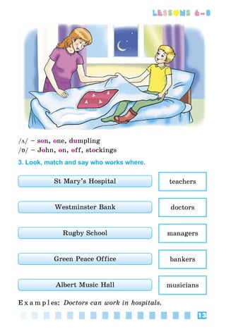 13
lessons 6–8
/ö/ – son, one, dumpling
/Á/ – John, on, off, stockings
3. Look, match and say who works where.
St Mary’s Hospital teachers
Westminster Bank doctors
Rugby School managers
Green Peace Office bankers
Albert Music Hall musicians
E x a m p l es: Doctors can work in hospitals.
 