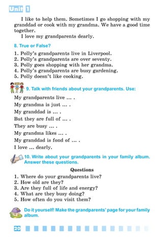 Unit 1
20
I like to help them. Sometimes I go shopping with my
granddad or cook with my grandma. We have a good time
together.
I love my grandparents dearly.
8. True or False?
1. Polly’s grandparents live in Liverpool.
2. Polly’s grandparents are over seventy.
3. Polly goes shopping with her grandma.
4. Polly’s grandparents are busy gardening.
5. Polly doesn’t like cooking.
9. Talk with friends about your grandparents. Use:
My grandparents live ... .
My grandma is just ... .
My granddad is ... .
But they are full of ... .
They are busy ... .
My grandma likes ... .
My granddad is fond of ... .
I love ... dearly.
10. Write about your grandparents in your family album.
Answer these questions.
Questions
1. Where do your grandparents live?
2. How old are they?
3. Are they full of life and energy?
4. What are they busy doing?
5. How often do you visit them?
Do it yourself! Make the grandparents’page for your family
album.
 