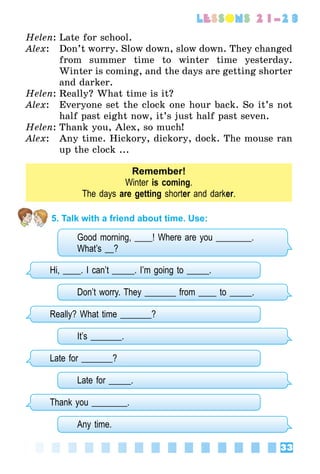 33
lessons 21–23
Helen:	Late for school.
Alex:	 Don’t worry. Slow down, slow down. They changed
from summer time to winter time yesterday.
Winter is coming, and the days are getting shorter
and darker.
Helen:	Really? What time is it?
Alex:	 Everyone set the clock one hour back. So it’s not
half past eight now, it’s just half past seven.
Helen:	Thank you, Alex, so much!
Alex:	 Any time. Hickory, dickory, dock. The mouse ran
up the clock ...
Remember!
Winter is coming.
The days are getting shorter and darker.
5. Talk with a friend about time. Use:
Good morning, ____! Where are you ________.
What’s __?
Hi, ____. I can’t _____. I’m going to _____.
Don’t worry. They _______ from ____ to _____.
Really? What time _______?
It’s _______.
Late for _______?
Late for _____.
Thank you ________.
Any time.
 