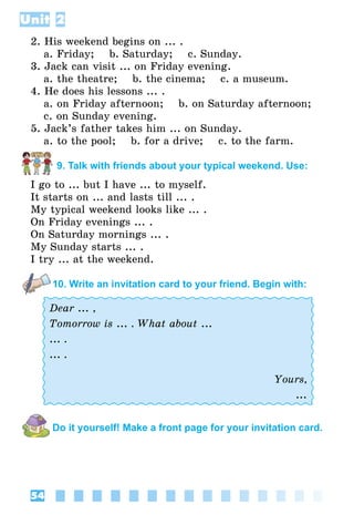 54
Unit 2
2. His weekend begins on ... .
	 а. Friday;    b. Saturday;    c. Sunday.
3. Jack can visit ... on Friday evening.
	 а. the theatre;    b. the cinema;    c. a museum.
4. He does his lessons ... .
	 а. on Friday afternoon;    b. on Saturday afternoon;
	 c. on Sunday evening.
5. Jack’s father takes him ... on Sunday.
	 а. to the pool;    b. for a drive;    c. to the farm.
9. Talk with friends about your typical weekend. Use:
I go to ... but I have ... to myself.
It starts on ... and lasts till ... .
My typical weekend looks like ... .
On Friday evenings ... .
On Saturday mornings ... .
My Sunday starts ... .
I try ... at the weekend.
10. Write an invitation card to your friend. Begin with:
Dear ... ,
Tomorrow is ... . What about ...
... .
... .
Yours,
...
Do it yourself! Make a front page for your invitation card.
 