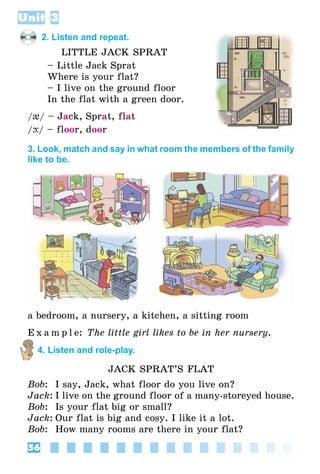 56
Unit 3
2. Listen and repeat.
Little Jack Sprat
– Little Jack Sprat
Where is your flat?
– I live on the ground floor
In the flat with a green door.
/{/ – Jack, Sprat, flat
/þ/ – floor, door
3. Look, match and say in what room the members of the family
like to be.
a bedroom, a nursery, a kitchen, a sitting room
E x a m p l e: The little girl likes to be in her nursery.
4. Listen and role-play.
Jack Sprat’s Flat
Bob:	 I say, Jack, what floor do you live on?
Jack:	I live on the ground floor of a many-storeyed house.
Bob:	 Is your flat big or small?
Jack:	Our flat is big and cosy. I like it a lot.
Bob:	 How many rooms are there in your flat?
 