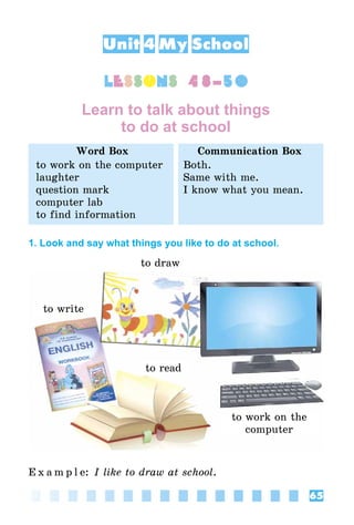 65
Unit 4 My School
lessons 48–50
Learn to talk about things
to do at school
Word Box Communication Box
to work on the computer
laughter
question mark
computer lab
to find information
Both.
Same with me.
I know what you mean.
1. Look and say what things you like to do at school.
to write
to read
to work on the
computer
to draw
E x a m p l e: I like to draw at school.
 