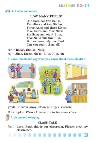 81
lessons 57–59
2. Listen and repeat.
How Many Pupils?
Our class has two Bellas,
Two Jims and two Stellas,
Three Anns and three Dicks,
Five Kates and four Nicks,
Six Sams and eight Bills,
Five Nells and two Jills,
But we have only one Paul.
Can you count them all?
/e/ – Bellas, Stellas, Nells
/I/ – Jims, Dicks, Nicks, Bills, Jills, six
3. Look, match and say what you know about these children.
grade, to move away, class, outing, classroom
E x a m p l e: These children are in the same class.
4. Listen and role-play.
Class Talk
Nell:	 Look, Paul, this is our classroom. Please, meet my
classmates.
 