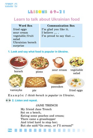 96
Unit 5
lessons 69–71
Learn to talk about Ukrainian food
Word Box Communication Box
fried eggs
sour cream
vegetable/fruit
salad
Ukrainian borsch
surprise
I’m glad you like it.
I believe ... .
I’m proud to say that ...
1. Look and say what food is popular in Ukraine.
borsch pizza
sour cream vegetable
salad
varenyks pie
pancakes
fried eggs
E x a m p l e: I think borsch is popular in Ukraine.
2. Listen and repeat.
Jane Trench
My friend Jane Trench
Sat on a bench,
Eating some peaches and cream;
There came a grasshopper
And tried hard to stop her;
But she said:“Go away, or I’ll scream!”
 