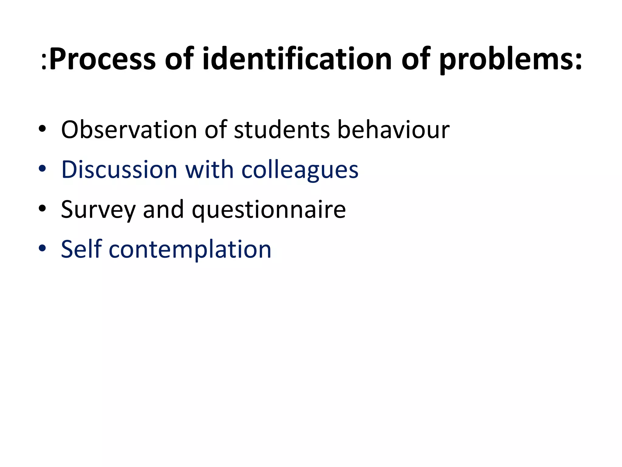 :Process of identification of problems:
• Observation of students behaviour
• Discussion with colleagues
• Survey and questionnaire
• Self contemplation
 