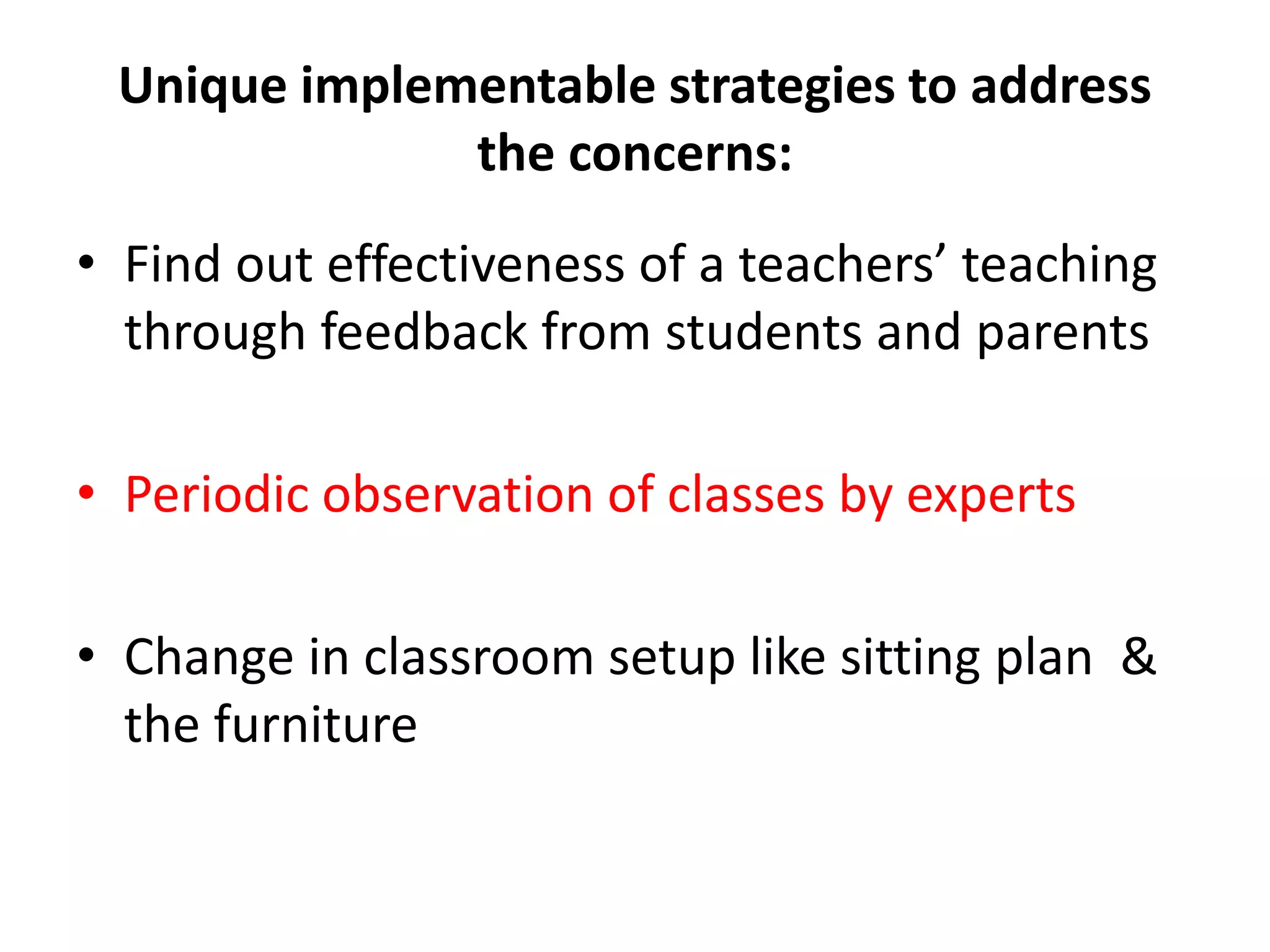 Unique implementable strategies to address
the concerns:
• Find out effectiveness of a teachers’ teaching
through feedback from students and parents
• Periodic observation of classes by experts
• Change in classroom setup like sitting plan &
the furniture
 