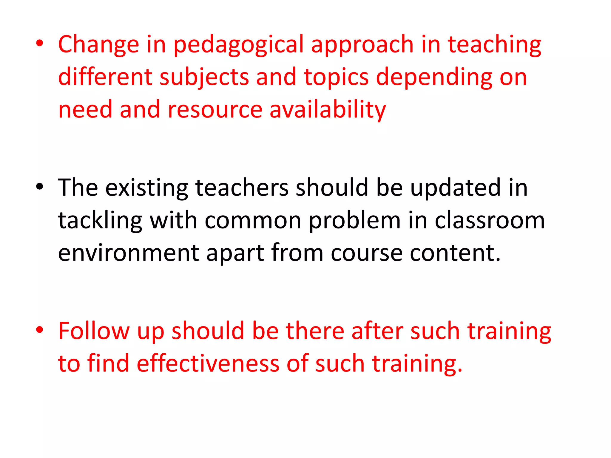 • Change in pedagogical approach in teaching
different subjects and topics depending on
need and resource availability
• The existing teachers should be updated in
tackling with common problem in classroom
environment apart from course content.
• Follow up should be there after such training
to find effectiveness of such training.
 