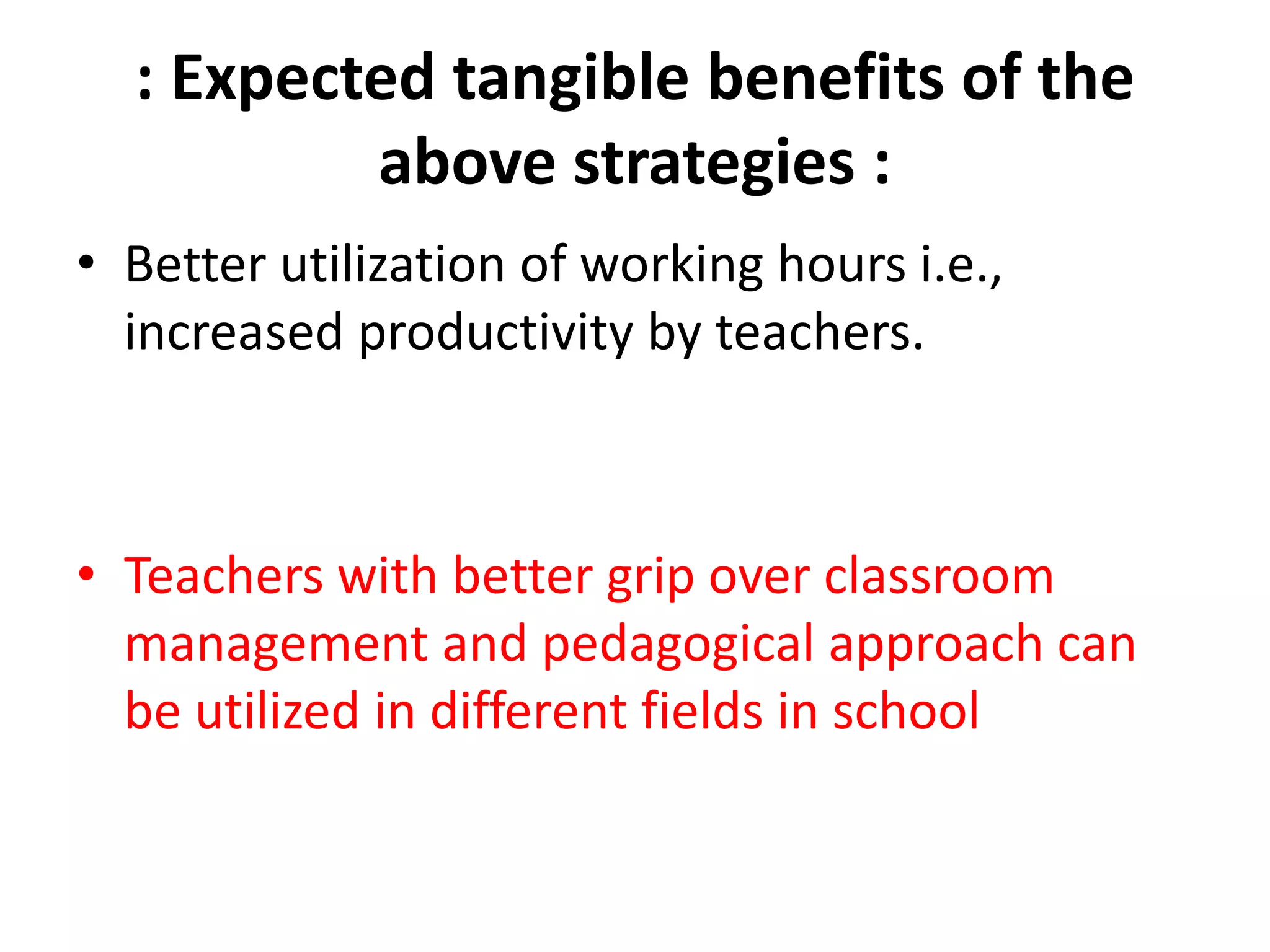 : Expected tangible benefits of the
above strategies :
• Better utilization of working hours i.e.,
increased productivity by teachers.
• Teachers with better grip over classroom
management and pedagogical approach can
be utilized in different fields in school
 