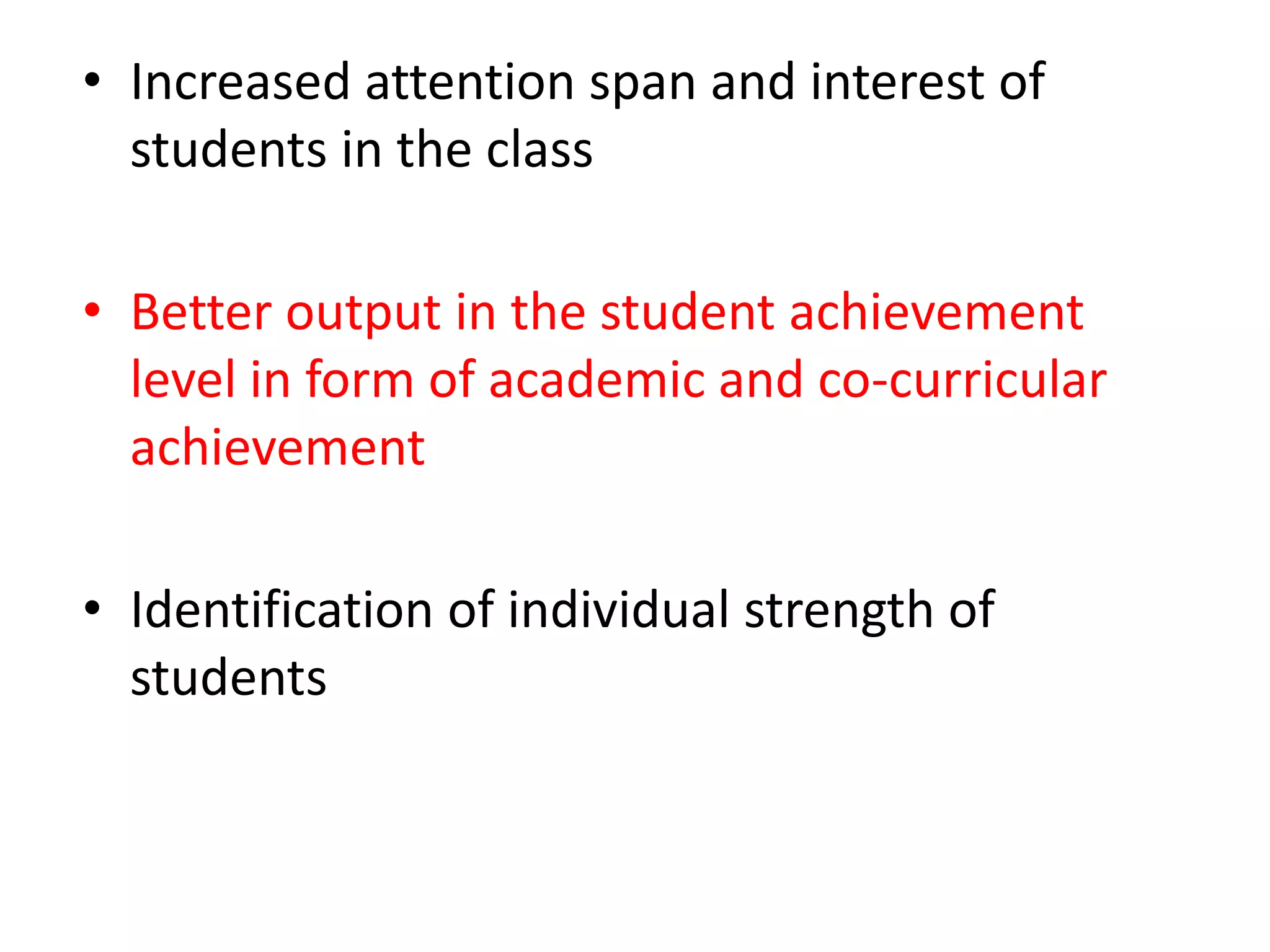 • Increased attention span and interest of
students in the class
• Better output in the student achievement
level in form of academic and co-curricular
achievement
• Identification of individual strength of
students
 