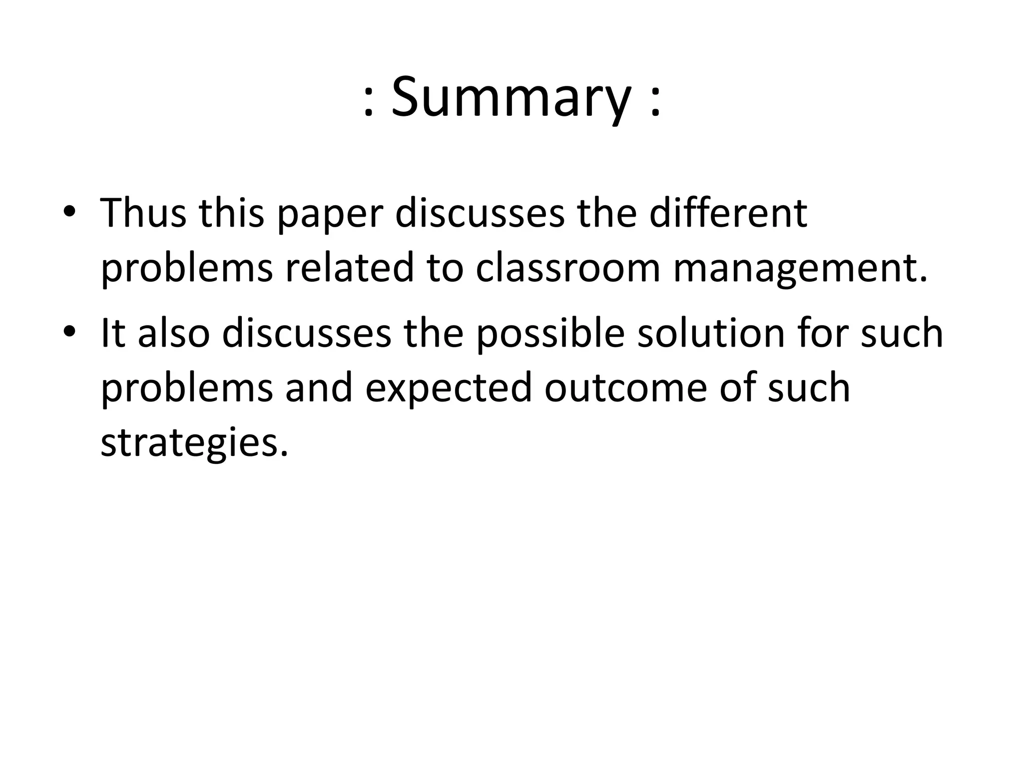 : Summary :
• Thus this paper discusses the different
problems related to classroom management.
• It also discusses the possible solution for such
problems and expected outcome of such
strategies.
 