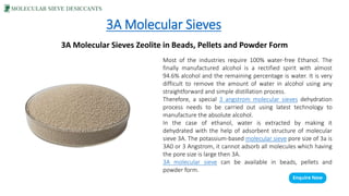 3A Molecular Sieves
3A Molecular Sieves Zeolite in Beads, Pellets and Powder Form
Most of the industries require 100% water-free Ethanol. The
finally manufactured alcohol is a rectified spirit with almost
94.6% alcohol and the remaining percentage is water. It is very
difficult to remove the amount of water in alcohol using any
straightforward and simple distillation process.
Therefore, a special 3 angstrom molecular sieves dehydration
process needs to be carried out using latest technology to
manufacture the absolute alcohol.
In the case of ethanol, water is extracted by making it
dehydrated with the help of adsorbent structure of molecular
sieve 3A. The potassium-based molecular sieve pore size of 3a is
3A0 or 3 Angstrom, it cannot adsorb all molecules which having
the pore size is large then 3A.
3A molecular sieve can be available in beads, pellets and
powder form.
 