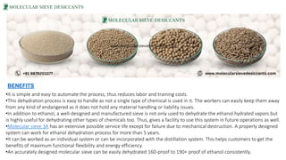 •It is simple and easy to automate the process, thus reduces labor and training costs.
•This dehydration process is easy to handle as not a single type of chemical is used in it. The workers can easily keep them away
from any kind of endangered as it does not hold any material handling or liability issues.
•In addition to ethanol, a well-designed and manufactured sieve is not only used to dehydrate the ethanol hydrated vapors but
is highly useful for dehydrating other types of chemicals too. Thus, gives a facility to use this system in future operations as well.
•Molecular sieve 3A has an extensive possible service life except for failure due to mechanical destruction. A properly designed
system can work for ethanol dehydration process for more than 5 years.
•It can be worked as an individual system or can be incorporated with the distillation system. This helps customers to get the
benefits of maximum functional flexibility and energy efficiency.
•An accurately designed molecular sieve can be easily dehydrated 160-proof to 190+ proof of ethanol consistently.
•BENEFITS
 