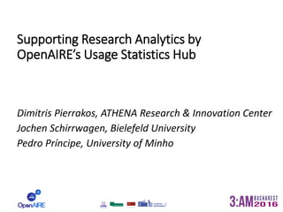 Supporting Research Analytics by
OpenAIRE’s Usage Statistics Hub
Dimitris Pierrakos, ATHENA Research & Innovation Center
Jochen Schirrwagen, Bielefeld University
Pedro Príncipe, University of Minho
 