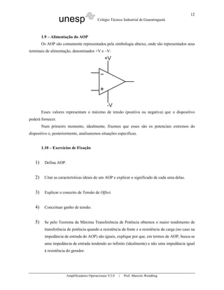 unesp Colégio Técnico Industrial de Guaratinguetá
Amplificadores Operacionais V2.0 | Prof. Marcelo Wendling
12
1.9 – Alimentação do AOP
Os AOP são comumente representados pela simbologia abaixo, onde são representados seus
terminais de alimentação, denominados +V e –V:
Esses valores representam o máximo de tensão (positiva ou negativa) que o dispositivo
poderá fornecer.
Num primeiro momento, idealmente, fixemos que esses são os potenciais extremos do
dispositivo e, posteriormente, analisaremos situações específicas.
1.10 – Exercícios de Fixação
1) Defina AOP.
2) Citar as características ideais de um AOP e explicar o significado de cada uma delas.
3) Explicar o conceito de Tensão de Offset.
4) Conceituar ganho de tensão.
5) Se pelo Teorema da Máxima Transferência de Potência obtemos o maior rendimento de
transferência de potência quando a resistência da fonte e a resistência da carga (no caso na
impedância de entrada do AOP) são iguais, explique por que, em termos de AOP, busca-se
uma impedância de entrada tendendo ao infinito (idealmente) e não uma impedância igual
à resistência do gerador.
 