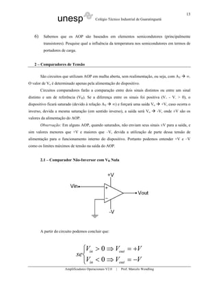 unesp Colégio Técnico Industrial de Guaratinguetá
Amplificadores Operacionais V2.0 | Prof. Marcelo Wendling
13
6) Sabemos que os AOP são baseados em elementos semicondutores (principalmente
transistores). Pesquise qual a influência da temperatura nos semicondutores em termos de
portadores de carga.
2 – Comparadores de Tensão
São circuitos que utilizam AOP em malha aberta, sem realimentação, ou seja, com AV ∞.
O valor de Vo é determinado apenas pela alimentação do dispositivo.
Circuitos comparadores farão a comparação entre dois sinais distintos ou entre um sinal
distinto e um de referência (VR). Se a diferença entre os sinais foi positiva (V+ - V- > 0), o
dispositivo ficará saturado (devido à relação AV ∞) e forçará uma saída Vo +V, caso ocorra o
inverso, devida a mesma saturação (em sentido inverso), a saída será Vo -V, onde ±V são os
valores da alimentação do AOP.
Observação: Em alguns AOP, quando saturados, não enviam seus sinais ±V para a saída, e
sim valores menores que +V e maiores que –V, devida a utilização de parte dessa tensão de
alimentação para o funcionamento interno do dispositivo. Portanto podemos entender +V e –V
como os limites máximos de tensão na saída do AOP.
2.1 – Comparador Não-Inversor com VR Nula
A partir do circuito podemos concluir que:



−=⇒<
+=⇒>
VVV
VVV
se
outin
outin
0
0
 
