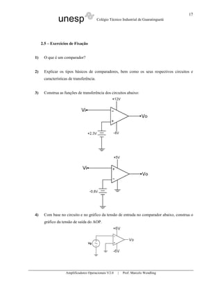 unesp Colégio Técnico Industrial de Guaratinguetá
Amplificadores Operacionais V2.0 | Prof. Marcelo Wendling
17
2.5 – Exercícios de Fixação
1) O que é um comparador?
2) Explicar os tipos básicos de comparadores, bem como os seus respectivos circuitos e
características de transferência.
3) Construa as funções de transferência dos circuitos abaixo:
4) Com base no circuito e no gráfico da tensão de entrada no comparador abaixo, construa o
gráfico da tensão de saída do AOP.
 
