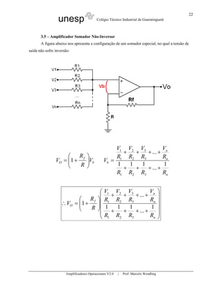 unesp Colégio Técnico Industrial de Guaratinguetá
Amplificadores Operacionais V2.0 | Prof. Marcelo Wendling
22
3.5 – Amplificador Somador Não-Inversor
A figura abaixo nos apresenta a configuração de um somador especial, no qual a tensão de
saída não sofre inversão:
b
f
O V
R
R
V 





+= 1
n
n
n
b
RRRR
R
V
R
V
R
V
R
V
V
1
...
111
...
321
3
3
2
2
1
1
++++
++++
=












++++
++++






+=∴
n
n
n
f
O
RRRR
R
V
R
V
R
V
R
V
R
R
V
1
...
111
...
1
321
3
3
2
2
1
1
 