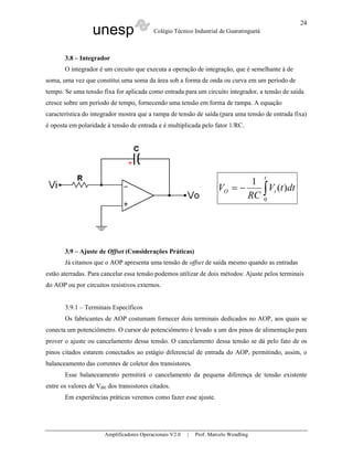 unesp Colégio Técnico Industrial de Guaratinguetá
Amplificadores Operacionais V2.0 | Prof. Marcelo Wendling
24
3.8 – Integrador
O integrador é um circuito que executa a operação de integração, que é semelhante à de
soma, uma vez que constitui uma soma da área sob a forma de onda ou curva em um período de
tempo. Se uma tensão fixa for aplicada como entrada para um circuito integrador, a tensão de saída
cresce sobre um período de tempo, fornecendo uma tensão em forma de rampa. A equação
característica do integrador mostra que a rampa de tensão de saída (para uma tensão de entrada fixa)
é oposta em polaridade à tensão de entrada e é multiplicada pelo fator 1/RC.
∫−=
t
iO dttV
RC
V
0
)(
1
3.9 – Ajuste de Offset (Considerações Práticas)
Já citamos que o AOP apresenta uma tensão de offset de saída mesmo quando as entradas
estão aterradas. Para cancelar essa tensão podemos utilizar de dois métodos: Ajuste pelos terminais
do AOP ou por circuitos resistivos externos.
3.9.1 – Terminais Específicos
Os fabricantes de AOP costumam fornecer dois terminais dedicados no AOP, aos quais se
conecta um potenciômetro. O cursor do potenciômetro é levado a um dos pinos de alimentação para
prover o ajuste ou cancelamento dessa tensão. O cancelamento dessa tensão se dá pelo fato de os
pinos citados estarem conectados ao estágio diferencial de entrada do AOP, permitindo, assim, o
balanceamento das correntes de coletor dos transistores.
Esse balanceamento permitirá o cancelamento da pequena diferença de tensão existente
entre os valores de VBE dos transistores citados.
Em experiências práticas veremos como fazer esse ajuste.
 