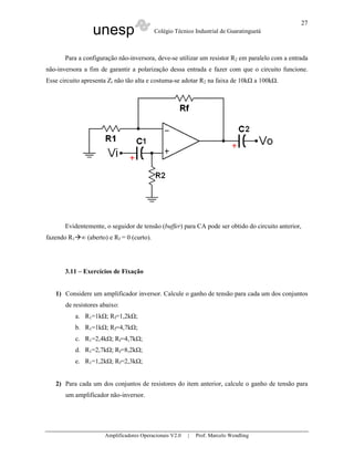 unesp Colégio Técnico Industrial de Guaratinguetá
Amplificadores Operacionais V2.0 | Prof. Marcelo Wendling
27
Para a configuração não-inversora, deve-se utilizar um resistor R2 em paralelo com a entrada
não-inversora a fim de garantir a polarização dessa entrada e fazer com que o circuito funcione.
Esse circuito apresenta Zi não tão alta e costuma-se adotar R2 na faixa de 10k a 100k .
Evidentemente, o seguidor de tensão (buffer) para CA pode ser obtido do circuito anterior,
fazendo R1 ∞ (aberto) e Rf = 0 (curto).
3.11 – Exercícios de Fixação
1) Considere um amplificador inversor. Calcule o ganho de tensão para cada um dos conjuntos
de resistores abaixo:
a. R1=1k ; Rf=1,2k ;
b. R1=1k ; Rf=4,7k ;
c. R1=2,4k ; Rf=4,7k ;
d. R1=2,7k ; Rf=8,2k ;
e. R1=1,2k ; Rf=2,3k ;
2) Para cada um dos conjuntos de resistores do item anterior, calcule o ganho de tensão para
um amplificador não-inversor.
 