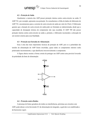 unesp Colégio Técnico Industrial de Guaratinguetá
Amplificadores Operacionais V2.0 | Prof. Marcelo Wendling
30
4.2 – Proteção de Saída
Atualmente a maioria dos AOP possui proteção interna contra curto-circuito na saída. O
AOP 741, por exemplo, apresenta essa proteção. Se consultarmos a folha de dados do fabricante do
AOP 741, encontraremos para a corrente de curto-circuito de saída um valor de 25mA. O fabricante
garante que a duração do curto-circuito de saída pode ser ilimitada ou indeterminada, desde que a
capacidade de dissipação térmica do componente não seja excedida. O AOP 709 não possui
proteção interna contra curto-circuito na saída e, portanto, o fabricante recomenda a colocação de
um resistor externo para essa finalidade.
4.3 – Proteção nas Entradas de Alimentação
Essa é uma das mais importantes técnicas de proteção de AOP, pois se a polaridade das
tensões de alimentação do AOP forem invertidas, quase todos os componentes internos serão
polarizados incorretamente, o que danificaria irreversivelmente o componente.
A figura abaixo mostra a forma correta de proteger um AOP contra uma provável inversão
de polaridade da fonte de alimentação:
4.4 – Proteção contra Ruídos
A presença de fontes geradores de ruídos ou interferências, próximas aos circuitos com
AOP, pode alterar o nível de tensão CC de alimentação do integrado, a qual deve ser estabilizada e
de baixíssimo ripple.
 