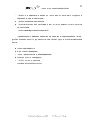 unesp Colégio Técnico Industrial de Guaratinguetá
Amplificadores Operacionais V2.0 | Prof. Marcelo Wendling
32
f. Verificar se a impedância de entrada do circuito não está muito baixa, comparada à
impedância de saída da fonte de sinal;
g. Verificar continuidade dos condutores;
h. Verificar se as pistas e pinos metalizados da placa de circuito impresso não estão abertos ou
curto-circuitados;
i. Verificar todos os pontos de solda (solda fria).
Algumas condições ambientes influenciam nas condições de funcionamento do circuito,
podendo até mesmo danificá-lo, por isso deve-se levar em conta o grau de incidência dos seguintes
fatores:
a. Umidade excessiva do ar;
b. Calor excessivo do ambiente;
c. Ácidos e gases corrosivos na atmosfera ambiente;
d. Partículas metálicas em suspensão;
e. Vibrações mecânicas frequentes;
f. Fontes de interferências frequentes.
 