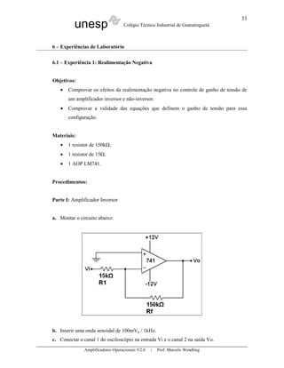 unesp Colégio Técnico Industrial de Guaratinguetá
Amplificadores Operacionais V2.0 | Prof. Marcelo Wendling
33
6 – Experiências de Laboratório
6.1 – Experiência 1: Realimentação Negativa
Objetivos:
• Comprovar os efeitos da realimentação negativa no controle de ganho de tensão de
um amplificador inversor e não-inversor.
• Comprovar a validade das equações que definem o ganho de tensão para essa
configuração.
Materiais:
• 1 resistor de 150k ;
• 1 resistor de 15 ;
• 1 AOP LM741.
Procedimentos:
Parte I: Amplificador Inversor
a. Montar o circuito abaixo:
b. Inserir uma onda senoidal de 100mVp / 1kHz.
c. Conectar o canal 1 do osciloscópio na entrada Vi e o canal 2 na saída Vo.
 