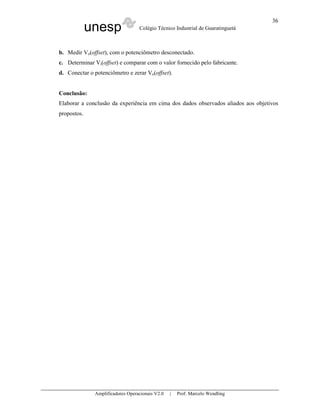 unesp Colégio Técnico Industrial de Guaratinguetá
Amplificadores Operacionais V2.0 | Prof. Marcelo Wendling
36
b. Medir Vo(offset), com o potenciômetro desconectado.
c. Determinar Vi(offset) e comparar com o valor fornecido pelo fabricante.
d. Conectar o potenciômetro e zerar Vo(offset).
Conclusão:
Elaborar a conclusão da experiência em cima dos dados observados aliados aos objetivos
propostos.
 
