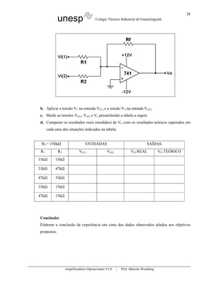 unesp Colégio Técnico Industrial de Guaratinguetá
Amplificadores Operacionais V2.0 | Prof. Marcelo Wendling
38
b. Aplicar a tensão V1 na entrada Vi(1) e a tensão V2 na entrada Vi(2).
c. Medir as tensões Vi(1), Vi(2) e Vo preenchendo a tabela a seguir.
d. Comparar os resultados reais (medidos) de Vo com os resultados teóricos esperados em
cada uma das situações indicadas na tabela:
Rf = 150k ENTRADAS SAÍDAS
R1 R2 Vi(1) Vi(2) VO REAL VO TEÓRICO
15k 15k
33k 47k
47k 33k
33k 15k
47k 15k
Conclusão:
Elaborar a conclusão da experiência em cima dos dados observados aliados aos objetivos
propostos.
 