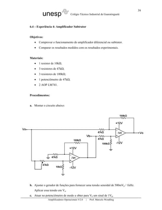 unesp Colégio Técnico Industrial de Guaratinguetá
Amplificadores Operacionais V2.0 | Prof. Marcelo Wendling
39
6.4 – Experiência 4: Amplificador Subtrator
Objetivos:
• Comprovar o funcionamento do amplificador diferencial ou subtrator.
• Comparar os resultados medidos com os resultados experimentais.
Materiais:
• 1 resistor de 10k ;
• 3 resistores de 47k ;
• 3 resistores de 100k ;
• 1 potenciômetro de 47k ;
• 2 AOP LM741.
Procedimentos:
a. Montar o circuito abaixo:
b. Ajustar o gerador de funções para fornecer uma tensão senoidal de 500mVp / 1kHz.
Aplicar essa tensão em Va.
c. Atuar no potenciômetro de modo a obter para Vb um sinal de 1Vp.
 