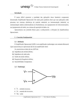 unesp Colégio Técnico Industrial de Guaratinguetá
Amplificadores Operacionais V2.0 | Prof. Marcelo Wendling
4
Introdução
É muito difícil enumerar a totalidade das aplicações desse fantástico componente
denominado Amplificador Operacional. De modo geral, podemos dizer que suas aplicações estão
presentes nos sistemas eletrônicos de controle industrial, na instrumentação industrial, na
instrumentação médica (eletromedicina ou bioeletrônica), nos equipamentos de telecomunicações,
nos equipamentos de áudio, nos sistema de aquisição de dados, etc.
Apresentamos um conteúdo básico para o conhecimento e utilização de Amplificadores
Operacionais.
1 – Conceitos Fundamentais
1.1 – Definição
O Amplificador Operacional (AOP) é um amplificador multiestágio com entrada diferencial
cujas características se aproximam das de um amplificador ideal.
As características ideais de um AOP são:
a) Impedância de entrada infinita;
b) Impedância de saída nula;
c) Ganho de tensão infinito;
d) Resposta de frequência infinita;
e) Insensibilidade à temperatura.
1.2 – Simbologia
V– – entrada inversora;
V+ – entrada não-inversora;
Vo – saída.
 