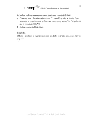 unesp Colégio Técnico Industrial de Guaratinguetá
Amplificadores Operacionais V2.0 | Prof. Marcelo Wendling
40
d. Medir a tensão de saída e comparar com o valor ideal esperado (calculado).
e. Conectar o canal 1 do osciloscópio no ponto Vb e o canal 2 na saída do circuito. Atuar
lentamente no potenciômetro e verificar o que ocorre com as tensões Vb e Vo. Lembre-se
que Va é constante (500mVp).
f. Explicar como o sinal Vb é obtido.
Conclusão:
Elaborar a conclusão da experiência em cima dos dados observados aliados aos objetivos
propostos.
 
