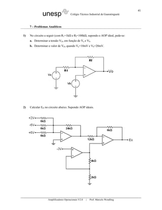 unesp Colégio Técnico Industrial de Guaratinguetá
Amplificadores Operacionais V2.0 | Prof. Marcelo Wendling
41
7 – Problemas Analíticos
1) No circuito a seguir (com R1=1k e Rf=100k , supondo o AOP ideal, pede-se:
a. Determinar a tensão VO, em função de Va e Vb.
b. Determinar o valor de VO, quando Va=10mV e Vb=20mV.
2) Calcular EO no circuito abaixo. Supondo AOP ideais.
 