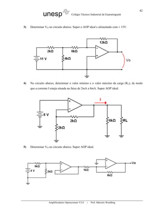 unesp Colégio Técnico Industrial de Guaratinguetá
Amplificadores Operacionais V2.0 | Prof. Marcelo Wendling
42
3) Determinar VO no circuito abaixo. Supor o AOP ideal e alimentado com ± 15V.
4) No circuito abaixo, determinar o valor mínimo e o valor máximo da carga (RL), de modo
que a corrente I esteja situada na faixa de 2mA a 8mA. Supor AOP ideal.
5) Determinar VO no circuito abaixo. Supor AOP ideal.
 