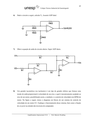 unesp Colégio Técnico Industrial de Guaratinguetá
Amplificadores Operacionais V2.0 | Prof. Marcelo Wendling
43
6) Dado o circuito a seguir, calcular Vi. Assumir AOP ideal.
7) Obter a equação de saída do circuito abaixo. Supor AOP ideais.
8) Um gerador tacométrico (ou tacômetro) é um tipo de gerador elétrico que fornece uma
tensão de saída proporcional à velocidade do seu eixo, o qual é mecanicamente acoplado ao
eixo de um motor, possibilitando assim, a medição e o controle da velocidade (em RPM) do
motor. Na figura a seguir, temos o diagrama em blocos de um sistema de controle de
velocidade de um motor CC. Explique o funcionamento desse sistema, bem como a função
do set-point na entrada não-inversora do comparador.
 